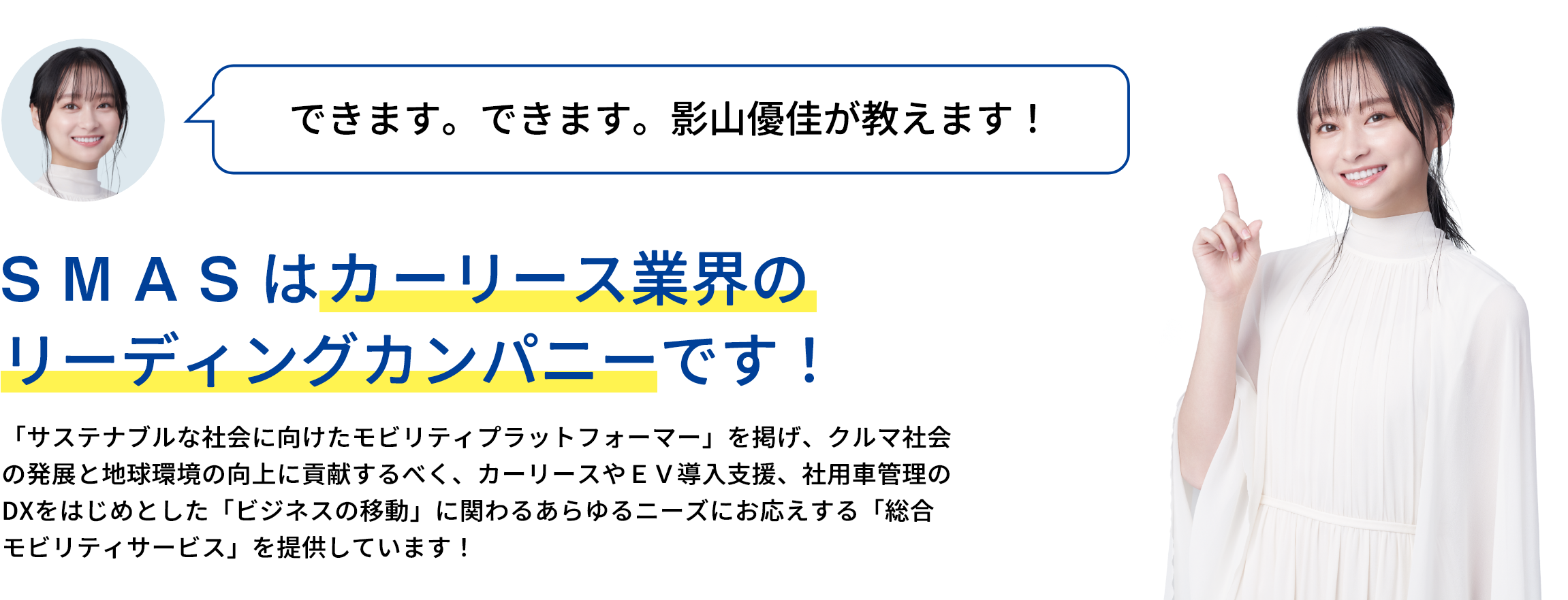 ＳＭＡＳはオートリース業界のリーディングカンパニーです！クルマ社会の発展と地球環境の向上に貢献するべく、目指す姿として「サステナブルな社会に向けたモビリティプラットフォーマー」を掲げていて、ヒト・モノの移動に関わるあらゆるニーズにお応えする「総合モビリティサービス」を通じて、サステナブルな未来を創造している会社なんです！