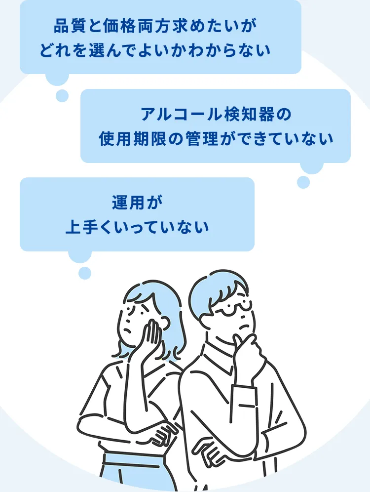 品質と価格両方求めたいがどれを選んでよいかわからない アルコール検知器の使用期限の管理ができていない 運用設計までの最適化が上手くいっていない